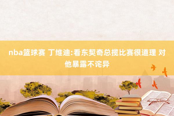 nba篮球赛 丁维迪:看东契奇总揽比赛很道理 对他暴露不诧异