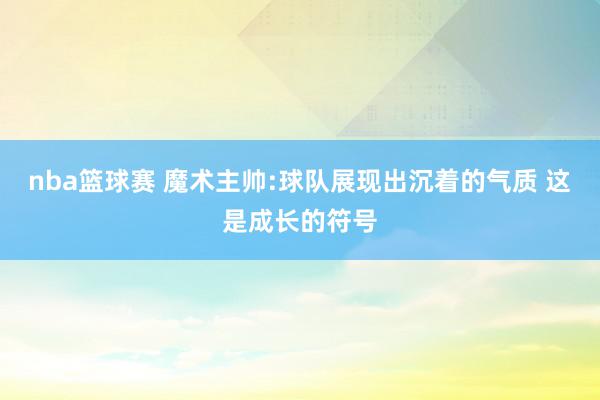 nba篮球赛 魔术主帅:球队展现出沉着的气质 这是成长的符号