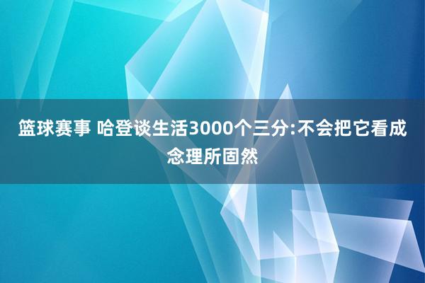 篮球赛事 哈登谈生活3000个三分:不会把它看成念理所固然