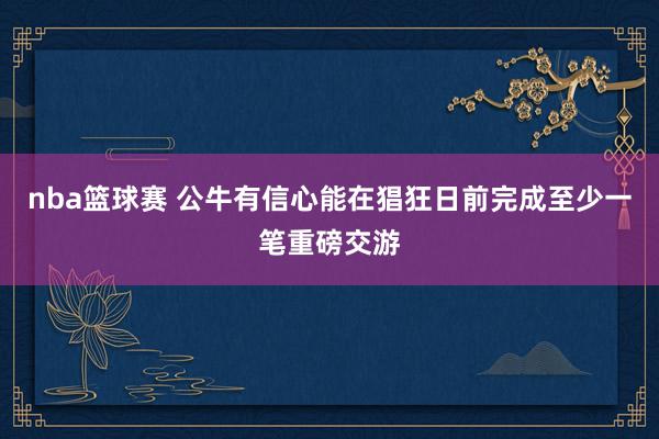 nba篮球赛 公牛有信心能在猖狂日前完成至少一笔重磅交游