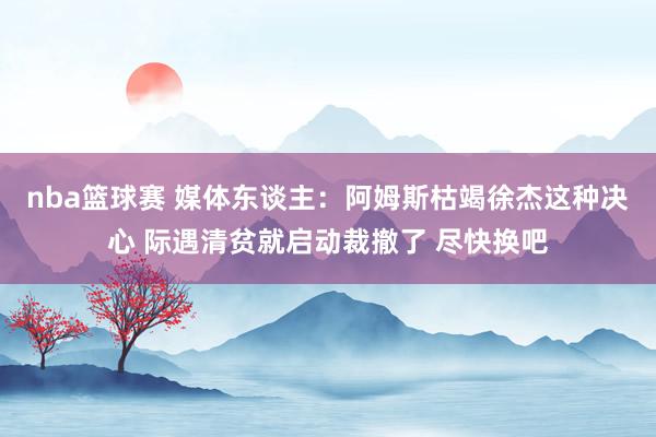 nba篮球赛 媒体东谈主：阿姆斯枯竭徐杰这种决心 际遇清贫就启动裁撤了 尽快换吧