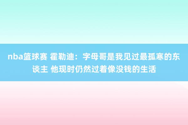 nba篮球赛 霍勒迪：字母哥是我见过最孤寒的东谈主 他现时仍然过着像没钱的生活