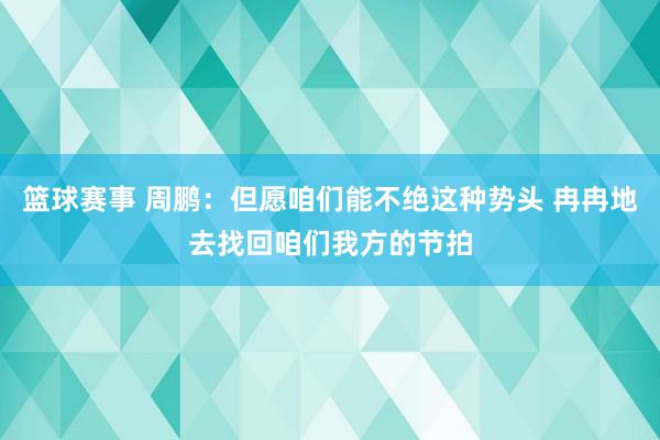 篮球赛事 周鹏：但愿咱们能不绝这种势头 冉冉地去找回咱们我方的节拍