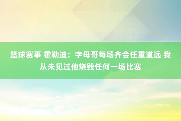 篮球赛事 霍勒迪：字母哥每场齐会任重道远 我从未见过他烧毁任何一场比赛