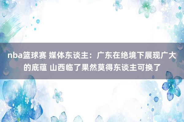 nba篮球赛 媒体东谈主：广东在绝境下展现广大的底蕴 山西临了果然莫得东谈主可换了