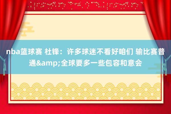 nba篮球赛 杜锋：许多球迷不看好咱们 输比赛普通&全球要多一些包容和意会