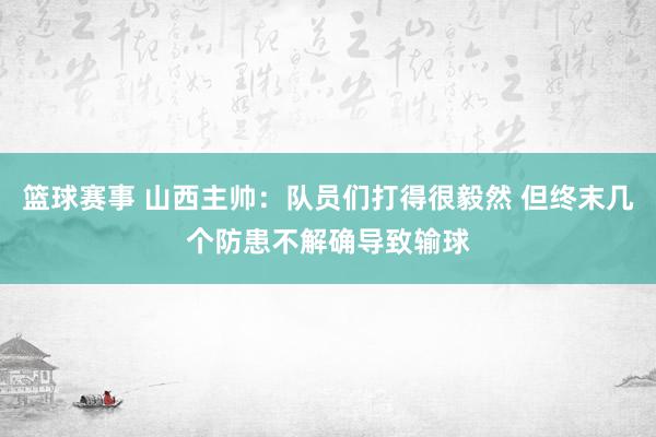 篮球赛事 山西主帅：队员们打得很毅然 但终末几个防患不解确导致输球