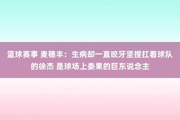 篮球赛事 麦穗丰：生病却一直咬牙坚捏扛着球队的徐杰 是球场上委果的巨东说念主