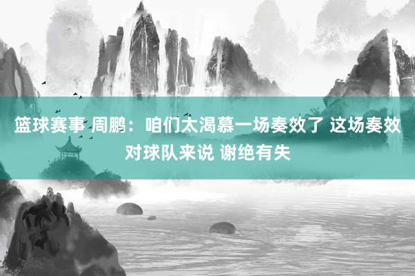 篮球赛事 周鹏：咱们太渴慕一场奏效了 这场奏效对球队来说 谢绝有失