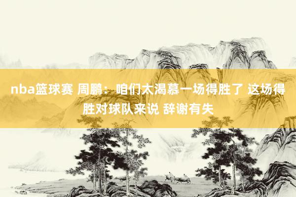 nba篮球赛 周鹏：咱们太渴慕一场得胜了 这场得胜对球队来说 辞谢有失