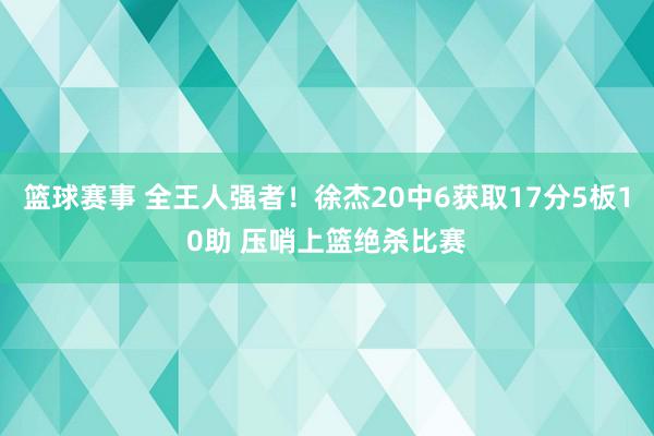 篮球赛事 全王人强者！徐杰20中6获取17分5板10助 压哨上篮绝杀比赛