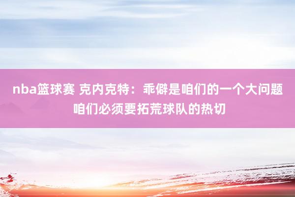 nba篮球赛 克内克特：乖僻是咱们的一个大问题 咱们必须要拓荒球队的热切