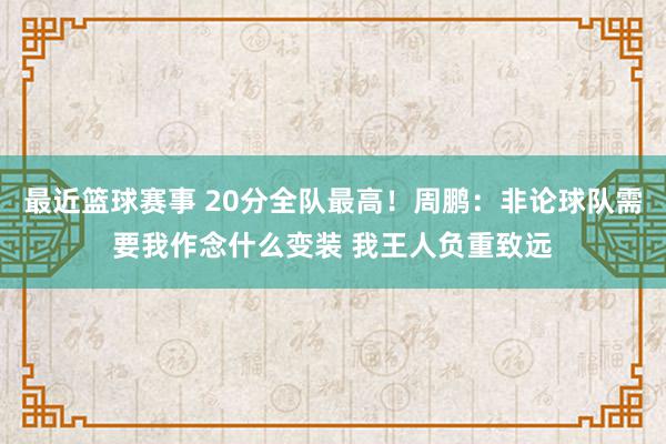 最近篮球赛事 20分全队最高！周鹏：非论球队需要我作念什么变装 我王人负重致远