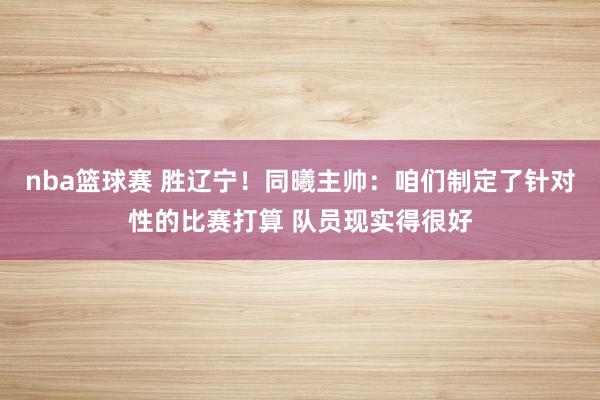 nba篮球赛 胜辽宁！同曦主帅：咱们制定了针对性的比赛打算 队员现实得很好