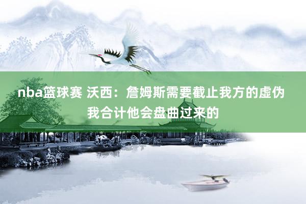 nba篮球赛 沃西：詹姆斯需要截止我方的虚伪 我合计他会盘曲过来的