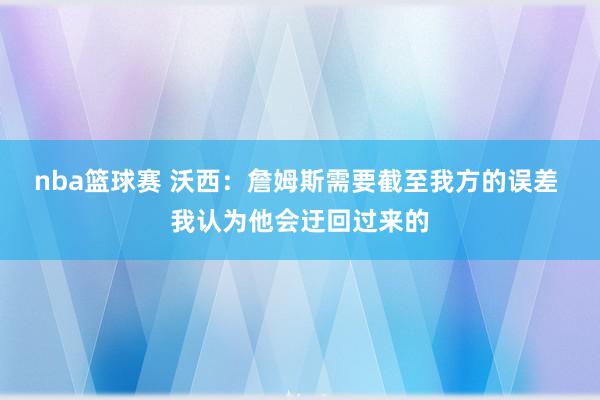 nba篮球赛 沃西：詹姆斯需要截至我方的误差 我认为他会迂回过来的