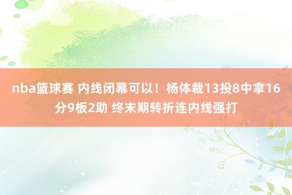 nba篮球赛 内线闭幕可以！杨体裁13投8中拿16分9板2助 终末期转折连内线强打