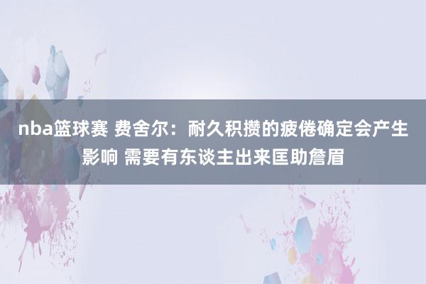 nba篮球赛 费舍尔：耐久积攒的疲倦确定会产生影响 需要有东谈主出来匡助詹眉