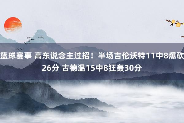 篮球赛事 高东说念主过招！半场吉伦沃特11中8爆砍26分 古德温15中8狂轰30分