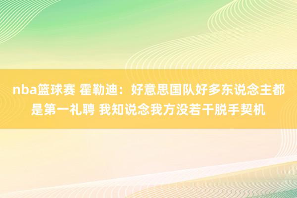 nba篮球赛 霍勒迪：好意思国队好多东说念主都是第一礼聘 我知说念我方没若干脱手契机