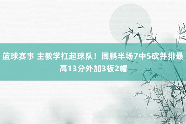 篮球赛事 主教学扛起球队！周鹏半场7中5砍并排最高13分外加3板2帽