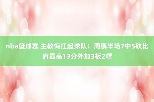 nba篮球赛 主教悔扛起球队！周鹏半场7中5砍比肩最高13分外加3板2帽