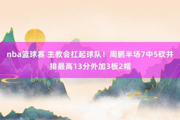 nba篮球赛 主教会扛起球队！周鹏半场7中5砍并排最高13分外加3板2帽