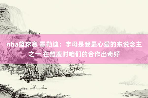 nba篮球赛 霍勒迪：字母是我最心爱的东说念主之一 在雄鹿时咱们的合作出奇好