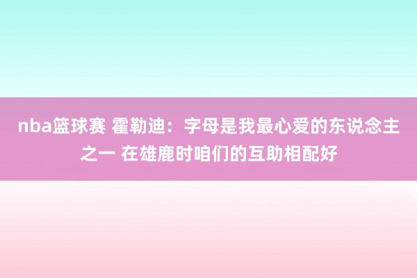 nba篮球赛 霍勒迪：字母是我最心爱的东说念主之一 在雄鹿时咱们的互助相配好