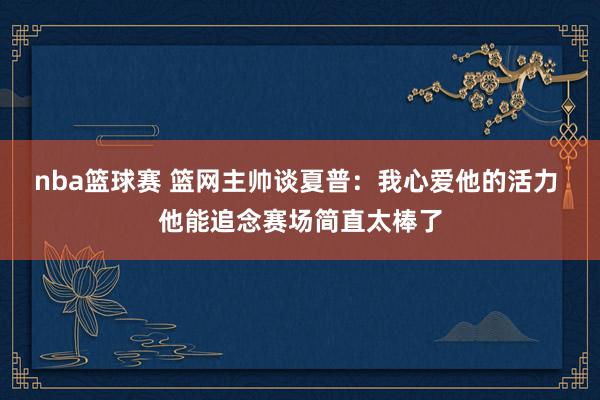 nba篮球赛 篮网主帅谈夏普：我心爱他的活力 他能追念赛场简直太棒了