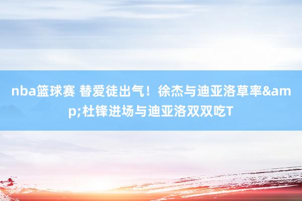 nba篮球赛 替爱徒出气！徐杰与迪亚洛草率&杜锋进场与迪亚洛双双吃T