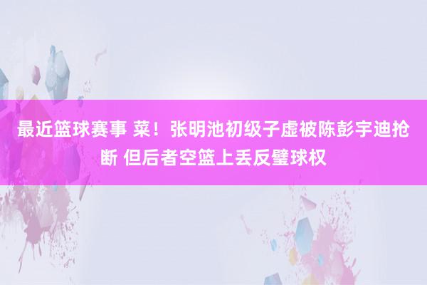 最近篮球赛事 菜！张明池初级子虚被陈彭宇迪抢断 但后者空篮上丢反璧球权