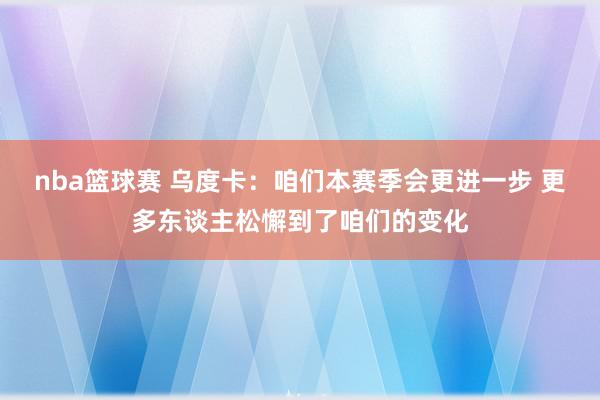 nba篮球赛 乌度卡：咱们本赛季会更进一步 更多东谈主松懈到了咱们的变化