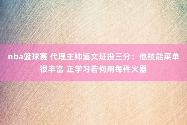 nba篮球赛 代理主帅道文班投三分：他技能菜单很丰富 正学习若何用每件火器