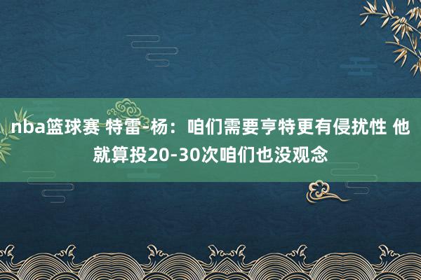 nba篮球赛 特雷-杨：咱们需要亨特更有侵扰性 他就算投20-30次咱们也没观念