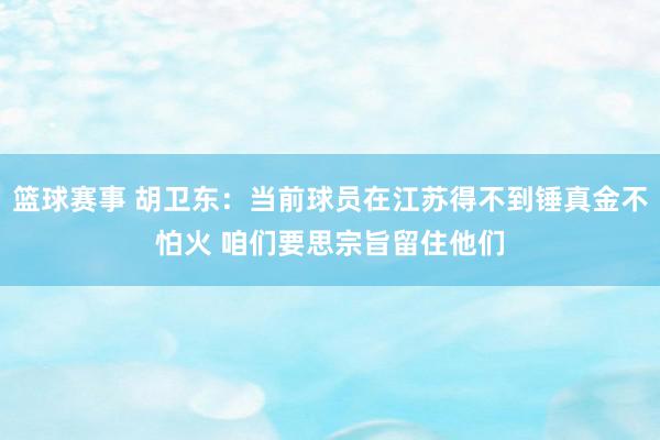 篮球赛事 胡卫东：当前球员在江苏得不到锤真金不怕火 咱们要思宗旨留住他们