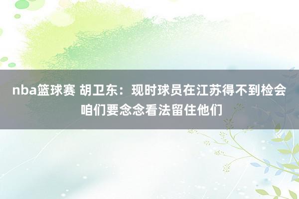 nba篮球赛 胡卫东：现时球员在江苏得不到检会 咱们要念念看法留住他们