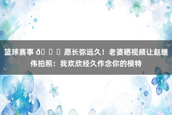 篮球赛事 😁愿长弥远久！老婆晒视频让赵继伟拍照：我欢欣经久作念你的模特