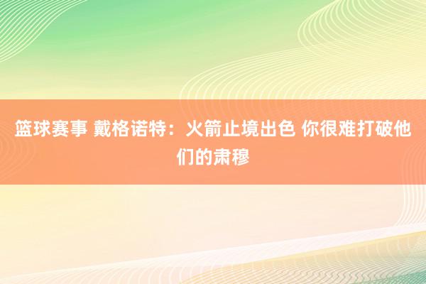 篮球赛事 戴格诺特：火箭止境出色 你很难打破他们的肃穆