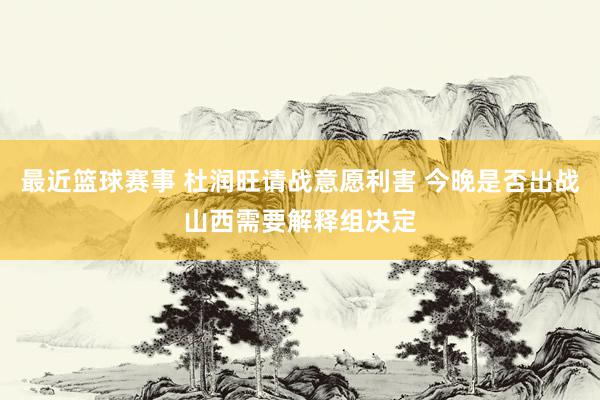 最近篮球赛事 杜润旺请战意愿利害 今晚是否出战山西需要解释组决定