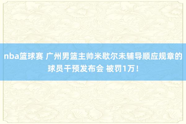 nba篮球赛 广州男篮主帅米歇尔未辅导顺应规章的球员干预发布会 被罚1万！