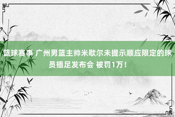 篮球赛事 广州男篮主帅米歇尔未提示顺应限定的球员插足发布会 被罚1万！