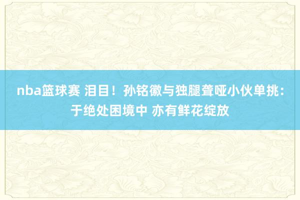 nba篮球赛 泪目！孙铭徽与独腿聋哑小伙单挑：于绝处困境中 亦有鲜花绽放