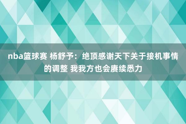 nba篮球赛 杨舒予：绝顶感谢天下关于接机事情的调整 我我方也会赓续悉力