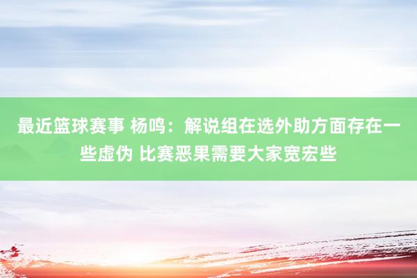 最近篮球赛事 杨鸣：解说组在选外助方面存在一些虚伪 比赛恶果需要大家宽宏些