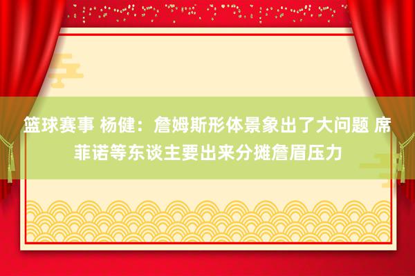 篮球赛事 杨健：詹姆斯形体景象出了大问题 席菲诺等东谈主要出来分摊詹眉压力