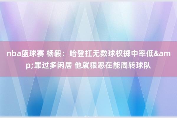 nba篮球赛 杨毅：哈登扛无数球权掷中率低&罪过多闲居 他就狠恶在能周转球队