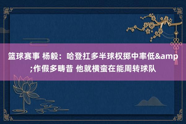 篮球赛事 杨毅：哈登扛多半球权掷中率低&作假多畴昔 他就横蛮在能周转球队