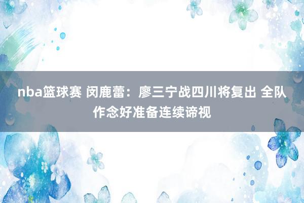 nba篮球赛 闵鹿蕾：廖三宁战四川将复出 全队作念好准备连续谛视