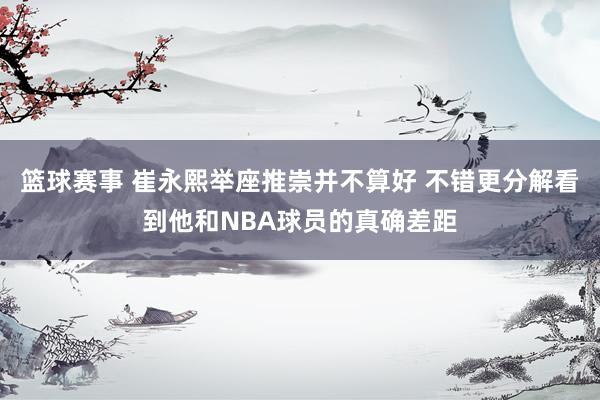 篮球赛事 崔永熙举座推崇并不算好 不错更分解看到他和NBA球员的真确差距